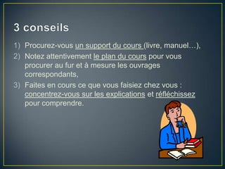 1) Procurez-vous un support du cours (livre, manuel…),
2) Notez attentivement le plan du cours pour vous
   procurer au fur et à mesure les ouvrages
   correspondants,
3) Faites en cours ce que vous faisiez chez vous :
   concentrez-vous sur les explications et réfléchissez
   pour comprendre.
 