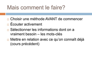 Mais comment le faire?
 Choisir une méthode AVANT de commencer
 Écouter activement
 Sélectionner les informations dont on a
vraiment besoin – les mots-clés
 Mettre en relation avec ce qu’on connaît déjà
(cours précédent)
 