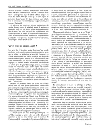 favorisé le soutien à domicile des personnes âgées vulné-
rables. De plus, il semble que le concept « d’intimité à dis-
tance » entre parents âgés et enfants-adultes, proposé au
cours des années 1960 par Shanas [1] et selon lequel les
personnes âgées veulent être à proximité de leurs enfants
tout en conservant leur intimité et leur vie personnelle, soit
toujours d’actualité.
En dépit de ces multiples facteurs socioculturels, la
famille demeure encore la principale source de soutien des
personnes âgées. En fait, plus d’enfants adultes fournissent
plus de soins, des soins plus difficiles et pendant de plus
longues périodes de temps, qu’ils ne le faisaient autrefois.
Parler de famille est toutefois bien souvent un euphémisme
pour parler d’une personne, majoritairement d’une femme,
qui occupe le rôle de proche aidant.
Qu’est-ce qu’un proche aidant ?
Les écrits des 25 dernières années font état d’une grande
confusion sur le plan lexical et sémantique quant au terme
proche aidant. Un néologisme a même fait émergence en
Europe pour désigner une aire de recherche, à la croisée de
nombreuses disciplines, centrée sur la relation entre la per-
sonne dépendante et ses proches : le concept de proximo-
logie [2]. En somme, il existe actuellement une multitude
de termes pour désigner l’entourage qui aide, soutient et
soigne les personnes âgées. Cette figure est nommée
souvent, indifféremment : aidant naturel, aidant informel,
aidant familial, personne soutien, accompagnant ou encore
soignant non professionnel. À l’instar de Joublin [2], le
choix du terme retenu est néanmoins loin d’être neutre ou
sans signification. Les qualificatifs « d’informels et de
naturels » expriment l’invisibilité et le caractère inné attri-
bué à l’aide offerte.
Quelque soit le terme retenu, un aidant est toutefois
encore défini de façon plutôt réductionniste comme étant
presque toujours uniquement un membre de la famille (donc
par des liens de consanguinité) qui offre du soutien, de l’aide
ou des soins, à titre non professionnel, à un parent en perte
d’autonomie physique ou cognitive. Dans le contexte actuel,
il y aurait certainement lieu d’élargir cette définition afin
d’y inclure les personnes qui n’ont pas de liens de consan-
guinité avec la personne aidée ou soignée. Compte tenu de la
réduction de la taille des familles et de l’éloignement géo-
graphique fréquent de leurs membres, de plus en plus de
personnes viennent en aide à autrui sans que des liens bio-
logiques n’entrent en jeu. Il peut s’agir d’amis, de voisins, de
collègues de travail ou de parents très éloignés.
Le proche aidant est aussi davantage définit par « ce
qu’il fait » que par ce qu’il « est », soit par les tâches qu’il
accomplit et par son rôle utilitaire dans le maintien de
l’autonomie de la personne âgée. Socialement, la définition
du proche aidant est conçue par « le faire » et par des
tâches instrumentales telles que : organisation du domicile
(sécurité, convivialité), planification et organisation des
services nécessaires au maintien à domicile, transport aux
rendez-vous, aide aux activités de la vie quotidienne et
domestique, soins, soutien affectif, mobilisation de l’entou-
rage, rôle de « représentation » lorsque le parent n’est plus
en mesure de décider (advocacy), participation aux prises
de décision, surveillance de la qualité des soins, soutien en
fin de vie… pour n’en nommer que quelques-unes [3].
Mais pourquoi définit-on l’aidant par ce qu’il fait ?
Parmi les explications potentielles à ce phénomène, il y a
bien sûr l’importance que l’on accorde présentement à la
responsabilisation des personnes face à leur propre santé et,
dans la situation qui nous intéresse où une personne est en
perte d’autonomie, à la responsabilisation de ses proches.
Des soins de plus en plus complexes sont aujourd’hui pro-
digués à domicile par des non professionnels qu’on appelle
proches aidants. Avec la crise des finances publiques,
notamment des systèmes de santé, une réelle déprofession-
nalisation des soins est en cours et, dans cette perspective,
il est pertinent de se demander si le soutien à domicile des
personnes âgées ne redevient pas, comme autrefois, une
responsabilité collective. Au Québec, par exemple, la loi
90 qui a modifié le code des professions il y a quelques
années, stipule clairement : « Malgré toute disposition
inconciliable, un parent, […] ou un aidant naturel peut
exercer des activités professionnelles réservées à un mem-
bre d’un Ordre ». Ces nouvelles réalités nous amènent à
nous interroger. Comme le disait Paquet [4], est-ce si natu-
rel de confier toutes ces tâches et responsabilités aux mem-
bres des familles ? Peut-on invoquer le « surnaturel » ? De
façon moins imagée, y a-t-il une liberté pour ces personnes
aidantes de suspendre cette relation de soin sans être
jugées ?
En somme, l’aidant est encore peu définit par ce qu’il est,
soit par l’invisible, par son apport non mesurable et sa contri-
bution au bien-être émotif de la personne soignée. Même si
actuellement les proches aidants continuent à être considérés
moins comme des proches que comme des aidants [4], le
soutien offert par les aidants aux personnes âgées vulnéra-
bles est bien plus qu’une question d’actes et davantage une
question de liens et « d’être » avec la personne aidée.
Dans notre quête de définition du concept de proche
aidant, une autre distinction sémantique mérite notre atten-
tion : celle existant entre aider et accompagner. Aider
implique une relation hiérarchique, plutôt directionnelle et
non équilibrée, alors qu’accompagner fait appel à une
démarche plus égalitaire, coopérative et partenariale. Dans
cette perspective, la réciprocité des échanges entre les pro-
ches aidants et les personnes âgées est-elle considérée à sa
juste valeur ? Les forces et le potentiel de ces deux acteurs de
Cah. Année Gérontol. (2012) 4:74-78 75
 