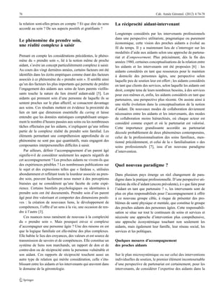 la relation sont-elles prises en compte ? Et que dire du sens
accordé au soin ? De ses aspects positifs et gratifiants ?
Le phénomène du prendre soin,
une réalité complexe à saisir
Prenant en compte les considérations précédentes, le phéno-
mène du « prendre soin », lié à la notion même de proche
aidant, s’avère un concept particulièrement complexe à saisir.
Au cours des vingt dernières années, certains facteurs ont été
identifiés dans les écrits empiriques comme étant des facteurs
associés à ce phénomène du « prendre soin ». Il semble ainsi
qu’un des facteurs les plus importants qui permette de prédire
l’engagement des aidants aux soins de leurs parents vieillis-
sants touche la nature du lien émotif aidant-aidé [5]. Les
aidants qui prennent soin d’une personne de laquelle ils se
sentent proches sur le plan affectif, se consacrent davantage
aux soins. Ces résultats mettent en évidence la proximité du
lien en tant que dimension essentielle du caring et laisse
entendre que les données statistiques comptabilisant unique-
ment le nombre d’heures passées aux soins ou les nombreuses
tâches effectuées par les aidants, n’expliquent qu’une infime
partie de la complexe réalité du prendre soin familial. Les
éléments permettant une compréhension approfondie de ce
phénomène ne sont pas que quantitatifs, mais engagent des
composantes interpersonnelles difficiles à saisir.
Par ailleurs, définir l’accompagnement d’un parent âgé
signifie-t-il de considérer seulement les aspects négatifs de
cet accompagnement ? Les proches aidants ne vivent-ils que
des expériences pénibles ? Les nombreuses publications sur
le sujet et des expressions telles que « fardeau », utilisées
abondamment et reflétant toute la lourdeur associée au pren-
dre soin, peuvent facilement nous mener à des perceptions
biaisées qui ne considèrent qu’une facette de cette expé-
rience. Certains bienfaits psychologiques ou identitaires à
prendre soin ont été documentés. Prendre soin d’un parent
âgé peut être valorisant et comporter des dimensions positi-
ves : la création de nouveaux liens, le développement de
compétences, l’offre d’un sens à la vie, une occasion de ren-
dre à l’autre [3].
Ces nuances nous ramènent de nouveau à la complexité
du « prendre soin ». Mais pourquoi est-ce si complexe
d’accompagner une personne âgée ? Une des raisons en est
que la logique familiale est elle-même des plus complexes.
Elle habite le lieu des croyances, des valeurs et est source de
transmission de savoirs et de compétences. Elle constitue un
système de liens non marchands, un rapport de don et de
contre-don ou de réciprocité entre la personne vulnérable et
son aidant. Ces rapports de réciprocité touchent aussi un
autre type de relation qui mérite considération, celle s’éta-
blissant entre les aidants et les intervenants qui œuvrent dans
le domaine de la gérontologie.
La réciprocité aidant-intervenant
Longtemps considérés par les intervenants professionnels
dans une perspective utilitariste, pragmatique ou purement
économique, cette vision des proches aidants a évolué au
fil du temps. Il y a maintenant lieu de s’interroger sur les
modalités d’aide aux aidants selon une approche de partena-
riat et d’empowerment. Plus précisément, dès la fin des
années 1980, certaines conceptualisations de la relation entre
les aidants et les intervenants ont été proposées [6] : les
aidants considérés en tant que ressources pour le maintien
à domicile des personnes âgées, une perspective selon
laquelle peu de soutien leur est offert ; les aidants considérés
en tant que clients des services, selon laquelle les aidants ont
droit, compte tenu de leurs nombreux besoins, à des services
pour eux-mêmes et, enfin, les aidants considérés en tant que
partenaires, une perspective plus récente. On assiste ainsi à
une réelle évolution dans la conceptualisation de la notion
d’aidant. De nouveaux modes de collaboration deviennent
nécessaires entre les aidants et les intervenants, des modes
de collaboration moins hiérarchisés, où chaque acteur est
considéré comme expert et où le partenariat est valorisé.
Cette importance grandissante accordée au partenariat
découle probablement de deux phénomènes contemporains,
celui de la professionnalisation des soins familiaux, men-
tionné précédemment, et celui de la « familialisation » des
soins professionnels [7], issu d’un nouveau paradigme
d’intervention.
Quel nouveau paradigme ?
Dans plusieurs pays émerge un réel changement de para-
digme dans la pratique professionnelle. D’une perspective uti-
litariste du rôle d’aidant (encore prévalente), à « que faire pour
l’aidant en tant que partenaire ? », les intervenants sont de
plus en plus responsabilisés pour l’accompagnement à offrir
à ce nouveau groupe cible, à risque de présenter des pro-
blèmes de santé physique et mentale, que constitue le groupe
des proches aidants des personnes âgées. Cette responsabili-
sation se situe sur tout le continuum de soins et services et
nécessite une approche d’intervention plus compréhensive,
une approche écosystémique touchant non seulement les
aidants, mais également leur famille, leur réseau social, les
services et les politiques.
Quelques mesures d’accompagnement
des proches aidants
Sur le plan microsystémique ou sur celui des interventions
individuelles de soutien, le premier élément incontournable
d’une perspective de partenariat est certainement, pour les
intervenants, de considérer l’expertise des aidants dans la
76 Cah. Année Gérontol. (2012) 4:74-78
 