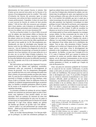 détermination de leurs propres besoins et attentes. Qui
d’autres qu’eux peuvent nous pister sur les besoins et les
mesures d’accompagnement pour les combler ? Des outils
d’évaluation des besoins des personnes âgées en perte
d’autonomie sont utilisés de façon routinière par les inter-
venants professionnels. Cependant, évalue-t-on aussi bien
et aussi souvent les besoins de soutien de leurs proches
aidants ? Afin de leur offrir des ressources qui correspon-
dent à leurs attentes, cette évaluation est indispensable et
des outils cliniques permettant cette évaluation, en partena-
riat avec les aidants, ont vu le jour récemment [8].
Une fois ces besoins évalués, il y a lieu d’offrir, en accord
avec les aidants, des interventions ciblées en fonction des
différentes étapes de leur longue trajectoire. Les besoins
des aidants varient avec le temps et seules des interventions
ajustées (tailored intervention) ont des effets significatifs sur
leur santé et leur qualité de vie [9]. Des programmes psy-
choéducatifs ont ainsi été développés pour répondre aux
besoins variés lors des différents moments-clés de leur par-
cours (ex. : lors de l’annonce d’un diagnostic tel celui de la
maladie d’Alzheimer du parent âgé, au moment du soutien à
domicile, lors d’une transition vers un autre milieu de vie et
de soins, etc.) et ont fait l’objet d’études évaluatives. Ces
programmes permettent aux aidants de faire l’apprentissage
de nouvelles habiletés afin de gérer les difficultés associées à
leur rôle, de prendre soin d’eux et de maintenir leur qualité
de vie [10].
Des interventions qui touchent plus largement l’environ-
nement social des aidants sont également essentielles,
notamment celles qui concernent le développement de
réseaux de proximité. Avec les changements démographi-
ques, la qualité des liens avec notre entourage deviendra sans
doute centrale et la proximité prendra une place plus impor-
tante. Il y aura lieu de se solidariser, de renforcer nos liens de
proximité et d’élargir, en dehors des liens familiaux, notre
réseau d’aide et d’entraide. Parmi les différentes formes de
solidarité, la solidarité intergénérationnelle figure au premier
plan. Les familles à multiples générations offrent un poten-
tiel de soutien et de réciprocité sur lequel il y aura lieu de
capitaliser davantage.
La croissance accélérée de systèmes de services intégrés,
destinés non seulement aux personnes âgées en perte d’auto-
nomie, mais également à leurs proches aidants, est aussi
nécessaire. Dans ces systèmes, les structures de soins sont
interreliées et en communication les unes avec les autres et
un intervenant est responsabilisé pour les besoins de la dyade
aidant-aidé. Il s’agit d’une réponse adaptée aux attentes
des familles qui désirent, tel qu’elles nous l’ont affirmé :
« pouvoir parler à un seul professionnel qui connaît notre
histoire… plutôt que de toujours recommencer et de chercher
à qui s’adresser… » [3].
Enfin, sur un plan macrosystémique, il ne faut pas négli-
ger les politiques. La clarté des orientations politiques eu
égard aux aidants laisse encore à désirer dans plusieurs pays.
Il y aura lieu d’intégrer plus clairement les aidants, non seu-
lement dans les politiques de santé, mais également au sein
d’autres politiques, telles que celles du travail et de la fisca-
lité. Il est toutefois fort probable que tant et autant que la
valeur économique des activités des aidants ne sera pas esti-
mée plus justement, leur légitimité à revendiquer un statut
politique ou toute l’aide dont ils ont besoin, sera compromise
[2]. Il est difficile, voire presqu’impossible, d’estimer les
coûts associés au rôle d’aidant. Il suffit de considérer les
absences au travail et revenus moindres en raison d’un tra-
vail à temps partiel ou d’une carrière stagnante, les avantages
sociaux réduits, les frais occasionnés par les soins, la vie
familiale perturbée et toutes les conséquences du rôle
d’aidant sur la santé, pour réaliser l’ampleur des calculs à
effectuer. Les rares études d’impact économique fournissent
des indicateurs d’une infime partie de la contribution des
aidants. Tout au plus, elles permettent d’attirer l’opinion
publique sur le soutien qu’il importe de leur offrir. Des poli-
tiques actives, ayant pour vision le développement des
potentiels et des compétences, sont encore à développer un
peu partout. Au Québec, on peut citer l’exemple de la loi
n° 6, votée à l’automne 2010, qui a permis la création de
carrefours de soutien aux proches aidants dans toutes les
régions, soit de carrefours communautaires où des services
intégrés seront offerts spécifiquement aux aidants considérés
comme partenaires et clients, un modèle qui s’inspire de
celui du Royaume-Uni.
Ainsi, une prise de conscience graduelle de l’existence
de cet acteur-clé de nos sociétés vieillissantes, le proche
aidant, se fait sentir, un acteur qui sort lentement du silence,
de l’oubli, de l’indifférence. Des mesures pour lui venir en
aide se développent peu à peu. Il est possible d’imaginer
que ces initiatives mèneront éventuellement à une recon-
naissance officielle, plutôt qu’officieuse, de son statut.
Néanmoins, une définition plus claire et transparente de la
notion d’aidant et de ses attributs, dans le contexte d’une
quête identitaire inachevée, est d’abord et avant tout essen-
tielle. Cet article a proposé une réflexion à ce sujet, une
réflexion que le lecteur est invité à poursuivre…
Références
1. Shanas E (1979) Social myth as hypothesis: the case of the
family relations of old people. The Gerontologist 19:3–9
2. Joublin H (2005) Réinventer la solidarité de proximité. Albin
Michel, Paris
3. Ducharme F (2006) Famille et soins aux personnes âgées :
enjeux, défis et stratégies. Beauchemin, Montréal
4. Paquet M (2008) Entretien avec une aidante « surnaturelle ».
Autonome s’démène pour prendre soin d’un proche à domicile.
Presses de l’Université Laval, Québec
Cah. Année Gérontol. (2012) 4:74-78 77
 