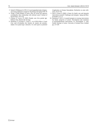 5. Schulz R, Williamson G (1991) A 2-year longitudinal study of depres-
sion among Alzheimer’s caregivers. Psychology and Aging 6:569–78
6. Twigg J (1988) Models of carers: How do social care agencies
conceptualise their relationship with informal carers? Journal of
Social Policy 18:53–66
7. Clément S, Lavoie JP (2005) Prendre soin d’un proche âgé.
Éditions Érès, Ramonville St-Ange
8. Ducharme F, Lévesque L, Caron C, et al (2010) Mise à l’essai
d’un outil d’évaluation des besoins de soutien des proches-
aidants d’un parent âgé à domicile. Un outil ayant un potentiel
d’application en Europe francophone. Recherche en soins infir-
miers 101:67–80
9. Zarit S, Femia E (2008) A future for family care and dementia
intervention research? Challenges and strategies. Aging and Men-
tal Health 12:5–13
10. Ducharme F (2011) A research program on nursing interventions
for family caregivers of seniors: Development and evaluation
of psychoeducational interventions. In: Svavarsdottir, E. (ed),
Family Nursing in Action. University of Iceland Press, Iceland,
pp. 217-250
78 Cah. Année Gérontol. (2012) 4:74-78
 