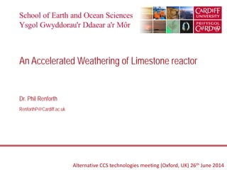 Dr. Phil Renforth
RenforthP@Cardiff.ac.uk
An Accelerated Weathering of Limestone reactor
Alternative CCS technologies meeting (Oxford, UK) 26th June 2014
 