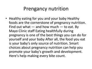Prengancy nutrition 
• Healthy eating for you and your baby Healthy 
foods are the cornerstone of pregnancy nutrition. 
Find out what — and how much — to eat. By 
Mayo Clinic staff Eating healthfully during 
pregnancy is one of the best things you can do for 
yourself and your baby After all, the food you eat 
is your baby's only source of nutrition. Smart 
choices about pregnancy nutrition can help you 
promote your baby's growth and development. 
Here's help making every bite count. 
 