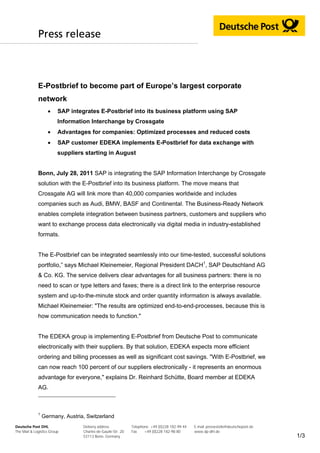 Press release



             E-Postbrief to become part of Europe’s largest corporate
             network
                        SAP integrates E-Postbrief into its business platform using SAP
                         Information Interchange by Crossgate
                        Advantages for companies: Optimized processes and reduced costs
                        SAP customer EDEKA implements E-Postbrief for data exchange with
                         suppliers starting in August


             Bonn, July 28, 2011 SAP is integrating the SAP Information Interchange by Crossgate
             solution with the E-Postbrief into its business platform. The move means that
             Crossgate AG will link more than 40,000 companies worldwide and includes
             companies such as Audi, BMW, BASF and Continental. The Business-Ready Network
             enables complete integration between business partners, customers and suppliers who
             want to exchange process data electronically via digital media in industry-established
             formats.


             The E-Postbrief can be integrated seamlessly into our time-tested, successful solutions
             portfolio,” says Michael Kleinemeier, Regional President DACH1, SAP Deutschland AG
             & Co. KG. The service delivers clear advantages for all business partners: there is no
             need to scan or type letters and faxes; there is a direct link to the enterprise resource
             system and up-to-the-minute stock and order quantity information is always available.
             Michael Kleinemeier: "The results are optimized end-to-end-processes, because this is
             how communication needs to function."


             The EDEKA group is implementing E-Postbrief from Deutsche Post to communicate
             electronically with their suppliers. By that solution, EDEKA expects more efficient
             ordering and billing processes as well as significant cost savings. "With E-Postbrief, we
             can now reach 100 percent of our suppliers electronically - it represents an enormous
             advantage for everyone," explains Dr. Reinhard Schütte, Board member at EDEKA
             AG.



             1
                 Germany, Austria, Switzerland
Deutsche Post DHL                 Delivery address            Telephone +49 (0)228 182-99 44   E-mail pressestelle@deutschepost.de
The Mail & Logistics Group        Charles-de-Gaulle-Str. 20   Fax    +49 (0)228 182-98 80      www.dp-dhl.de
                                  53113 Bonn, Germany                                                                                1/3
 