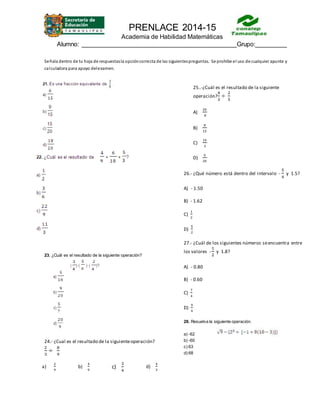 PRENLACE 2014-15
Academia de Habilidad Matemáticas
Alumno: ____________________________________________Grupo:_________
Señala dentro de tu hoja de respuestasla opcióncorrecta de las siguientespreguntas. Se prohíbe el uso de cualquier apunte y
calculadora para apoyo delexamen.
23. ¿Cuál es el resultado de la siguiente operación?
24.- ¿Cual es el resultado de la siguienteoperación?
2
3
÷
8
9
a)
2
9
b)
4
9
c)
3
4
d)
4
3
25..-¿Cuál es el resultado de la siguiente
operación?
4
3
÷
2
5
A)
20
8
B)
8
15
C)
10
3
D)
6
20
26.- ¿Qué número está dentro del intervalo -
5
4
y 1.5?
A) - 1.50
B) - 1.62
C)
1
2
D)
5
2
27.- ¿Cuál de los siguientes números seencuentra entre
los valores -
1
2
y 1.8?
A) - 0.80
B) - 0.60
C)
7
4
D)
9
4
28. Resuelva la siguiente operación.
a) -62
b) -60
c) 63
d) 68
 