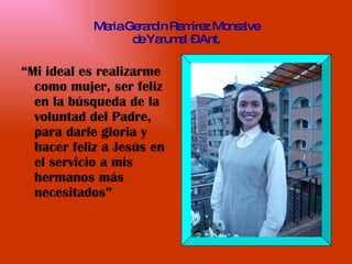 Maria Gerardin Ramírez Monsalve de Yarumal – Ant. “ Mi ideal es realizarme como mujer, ser feliz en la búsqueda de la voluntad del Padre, para darle gloria y hacer feliz a Jesús en el servicio a mis hermanos más necesitados” 