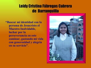 Leidy Cristina Fábregas Cabrera de  Barranquilla “ Buscar mi identidad con la persona de Jesucristo el Maestro Inolvidable, luchar por la perseverancia en este caminar, gastando mi vida con generosidad y alegría en su servicio”. 
