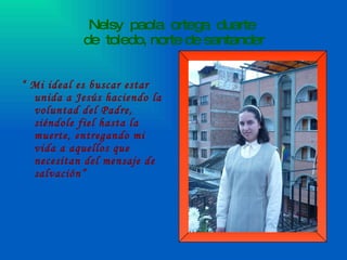 Nelsy  paola  ortega  duarte  de  toledo, norte de santander “  Mi ideal es buscar estar unida a Jesús haciendo la voluntad del Padre, siéndole fiel hasta la muerte, entregando mi vida a aquellos que necesitan del mensaje de salvación” 