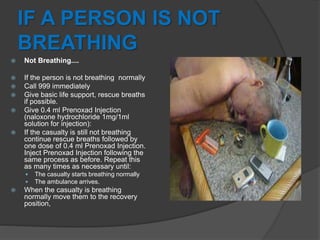IF A PERSON IS NOT
BREATHING
 Not Breathing....
 If the person is not breathing normally
 Call 999 immediately
 Give basic life support, rescue breaths
if possible.
 Give 0.4 ml Prenoxad Injection
(naloxone hydrochloride 1mg/1ml
solution for injection):
 If the casualty is still not breathing
continue rescue breaths followed by
one dose of 0.4 ml Prenoxad Injection.
Inject Prenoxad Injection following the
same process as before. Repeat this
as many times as necessary until:
 The casualty starts breathing normally
 The ambulance arrives.
 When the casualty is breathing
normally move them to the recovery
position,
 