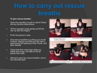 How to carry out rescue
breaths
To give rescue breaths:
Open the casualty's mouth to check if there
are any obvious obstructions
 Tilt the casualty's head gently and lift the
chin up with two fingers
 Pinch the person’s nose
 Give rescue breaths by putting your mouth
to theirs, making sure that your lips form a
seal around the opening of their mouth, and
blow steadily
 Check that their chest rises while you
inflate their lungs, and falls as the air
leaves their body
 Attempt to give four rescue breaths, one or
two seconds apart
 