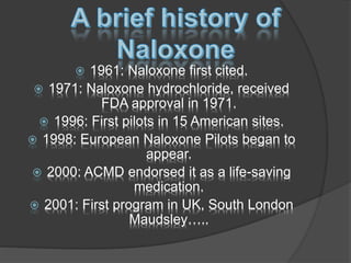  1961: Naloxone first cited.
 1971: Naloxone hydrochloride, received
FDA approval in 1971.
 1996: First pilots in 15 American sites.
 1998: European Naloxone Pilots began to
appear.
 2000: ACMD endorsed it as a life-saving
medication.
 2001: First program in UK, South London
Maudsley…..
 