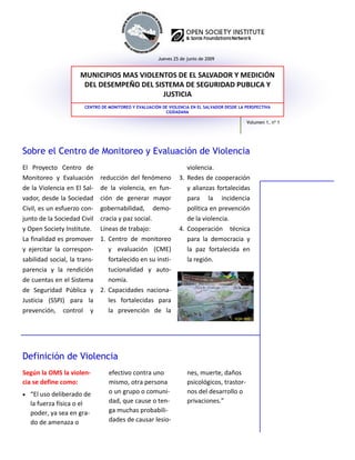 Jueves 25 de junio de 2009


                      MUNICIPIOS MAS VIOLENTOS DE EL SALVADOR Y MEDICIÓN 
                       DEL DESEMPEÑO DEL SISTEMA DE SEGURIDAD PUBLICA Y 
                                            JUSTICIA
                        CENTRO DE MONITOREO Y EVALUACIÓN DE VIOLENCIA EN EL SALVADOR DESDE LA PERSPECTIVA
                                                          CIUDADANA

                                                                                              Volumen 1, nº 1




Sobre el Centro de Monitoreo y Evaluación de Violencia
El  Proyecto  Centro  de                                             violencia. 
Monitoreo  y  Evaluación       reducción  del  fenómeno          3.  Redes de cooperación 
de la Violencia en El Sal‐     de  la  violencia,  en  fun‐          y  alianzas  fortalecidas 
vador, desde la Sociedad       ción  de  generar  mayor              para  la  incidencia 
Civil, es un esfuerzo con‐     gobernabilidad,  demo‐                política en prevención 
junto de la Sociedad Civil     cracia y paz social.                  de la violencia.  
y Open Society Institute.      Líneas de trabajo:                4.  Cooperación  técnica 
La finalidad es promover       1.  Centro  de  monitoreo             para  la  democracia  y 
y  ejercitar  la  correspon‐       y  evaluación  (CME)              la  paz  fortalecida  en 
sabilidad social, la trans‐        fortalecido en su insti‐          la región.  
parencia  y  la  rendición         tucionalidad  y  auto‐
de cuentas en el Sistema           nomía. 
de  Seguridad  Pública  y      2.  Capacidades  naciona‐
Justicia  (SSPJ)  para  la         les  fortalecidas  para 
prevención,  control  y            la  prevención  de  la 




Definición de Violencia
Según la OMS la violen‐           efectivo contra uno                nes, muerte, daños 
cia se define como:               mismo, otra persona                psicológicos, trastor‐
• “El uso deliberado de           o un grupo o comuni‐               nos del desarrollo o 
   la fuerza física o el          dad, que cause o ten‐              privaciones.”  
   poder, ya sea en gra‐          ga muchas probabili‐
   do de amenaza o                dades de causar lesio‐
 