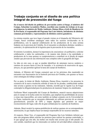 Trabajo conjunto en el diseño de una política
integral de prevención del fuego
En el marco del diseño de políticas de prevención contra el fuego, el ministro del
Campo, Sebastián Lavandeira Muñoz, coordinó una reunión de trabajo en la que
participaron, la ministra de Medio Ambiente, Daiana Hissa, el jefe de Bomberos de
la Provincia, el responsable del Pograma San Luis Solario, intendentes de distintas
comunas provinciales y representantes de distintos centros ganaderos.

La extensa reunión, que tuvo lugar el pasado viernes en el despacho del Ministerio del
Campo, buscó coordinar estrategias entre todos los sectores involucrados en la
problemática, con la especial colaboración de los productores de la zona serrana
lindante con la provincia de Córdoba. En el encuentro se abordaron distintas variables a
controlar y la optimización de la logística para la prevención de los incendios.

El ministro Lavandeira, destacó la importancia de concientizar a la población y solicitar
colaboración a todos los sanluiseños, y de manera más directa a las autoridades y
productores de la zona quienes se comprometieron a contribuir en el diseño de mapas
zonales que provean de una información mas completa sobre la geografía del lugar.

La idea en este caso, es que se puedan identificar de antemano nuevos senderos o
caminos de accesos hacia el foco de incendio; o la existencia de reservorios de agua,
arroyos, etc que permitan agilizar la tarea del cuerpo de bomberos.

Además, el Ministro del Campo comunicó que en los próximos días mantendrá un
encuentro con funcionarios de la limítrofe provincia de Córdoba, con quienes se busca
crear estrategias de trabajo conjunto.

Por su parte, la titular de Medio Ambiente, Daiana Hissa, trasmitió a los presentes la
existencia de la nueva resolución referida al tema de las picadas, estableciendo multas
más severas a quienes no las realizaran. Además, recordó que la vigente Ley de Fuego
contempla la obligatoriedad para los productores de mantener limpios los alambrados.

Guillermo Musri responsable del Cuerpo de Bomberos, anunció nuevas adquisiciones
para el cuerpo en la lucha contra los incendios, que ampliará las posibilidades de acceso
a zonas mas inaccesibles, así como también un trabajo conjunto con la Universidad de
La Punta, institución que se encuentra elaborando un software provisto de un sistema
georeferencial, posición de GPS y mapas digitales que permiten un mejor
reconocimiento del lugar, todo ello de gran utilidad para los cuarteles de bomberos.

Además, Musri recalcó la expresa prohibición de realizar quemas sin su correspondiente
autorización, lo que implica hacer un manejo responsable de los recursos naturales.

Al respecto, Omar Terc, el responsable del Programa San Luis Solidario informó que
ante este programa deben solicitar los permisos para realizar las quemas controladas, a
lo que agregó que este año, las multas son mucho más severas que el año pasado. En
este sentido, manifestó que los interesados en realizar tal actividad deben contactar con
 