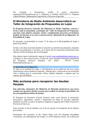 Por     consultas   e     inscripciones    escriba    al    correo   electrónico:
capacitacion2010@sanluis.gov.ar o contáctese al teléfono 02652-451117, Programa
Capital Humano, Subprograma Capacitación y Proyectos Especiales.

El Ministerio de Medio Ambiente desarrollará un
Taller de Integración de Propuestas en Lujan
El Programa Recursos Naturales del Ministerio de Medio Ambiante, convoca e
invita a toda la comunidad, a participar del Taller de Integración de Propuestas,
que tiene como objetivo enunciar, reunir y complementar proyectos eco-turísticos
posibles de efectuar en la reserva natural estricta ‘Quebrada de las Higueritas’ de
la localidad de Luján.

El encuentro, se desarrollará el viernes 27 de mayo en la Municipalidad de Luján a
partir de las 09:00.

En base a las ideas recavadas durante el encuentro se realizará una propuesta, integrado
de obras de arquitectura y servicios, en el marco del las actuaciones preliminares para
elaborar el Plan de Manejo del Área Protegida.

Para obtener mayor información, ingresar al portal www.medioambiente.sanluis.gov.ar,
o dirigirse al Área Conservación y Control de Áreas Naturales Protegidas dependiente
del    Programa     Recursos    Naturales,    Tel:   02652    -   451359     E-mail:
lhandrade@sanluis.gov.ar.

La Quebrada de las Higueritas
Se sitúa en la localidad de Luján, a 140 kilómetros de la ciudad de San Luis, posee
características micro-climáticas especiales. Alberga flora y fauna nativas de reconocido
valor y belleza para la conservación. Ofrece habitad originales y óptimos para las
especies que allí habitan.


Más acciones para recuperar las deudas
fiscales
Este miércoles, integrantes del Ministerio de Hacienda mantuvieron una nueva
reunión con ejecutores fiscales externos para realizar la entrega de portafolios con
las correspondientes boletas de deudas.

El Programa de Ejecutores Fiscales Externos tiene como función la promoción,
prosecución, seguimiento, control y finalización de todas las acciones judiciales
tendientes al cobro vía juicio de apremio dirigidas al resguardo del Crédito Fiscal de la
Provincia de San Luis.

Estas acciones se llevan adelante con el fin de mejorar la recaudación de los tributos
provinciales.

Participaron del encuentro, el Dr. Gastón Hissa, jefe del Programa Sociedades
Comerciales con Participación del Estado y el CPN Jerónimo Franco, de la Dirección
 