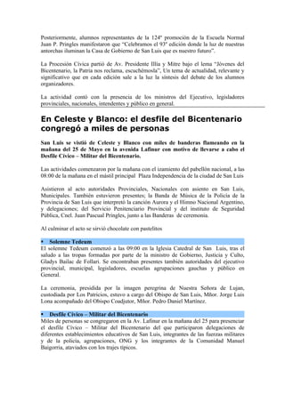 Posteriormente, alumnos representantes de la 124º promoción de la Escuela Normal
Juan P. Pringles manifestaron que “Celebramos el 93º edición donde la luz de nuestras
antorchas iluminan la Casa de Gobierno de San Luis que es nuestro futuro”.

La Procesión Cívica partió de Av. Presidente Illía y Mitre bajo el lema “Jóvenes del
Bicentenario, la Patria nos reclama, escuchémosla”, Un tema de actualidad, relevante y
significativo que en cada edición sale a la luz la síntesis del debate de los alumnos
organizadores.

La actividad contó con la presencia de los ministros del Ejecutivo, legisladores
provinciales, nacionales, intendentes y público en general.

En Celeste y Blanco: el desfile del Bicentenario
congregó a miles de personas
San Luis se vistió de Celeste y Blanco con miles de banderas flameando en la
mañana del 25 de Mayo en la avenida Lafinur con motivo de llevarse a cabo el
Desfile Cívico – Militar del Bicentenario.

Las actividades comenzaron por la mañana con el izamiento del pabellón nacional, a las
08:00 de la mañana en el mástil principal Plaza Independencia de la ciudad de San Luis

Asistieron al acto autoridades Provinciales, Nacionales con asiento en San Luis,
Municipales. También estuvieron presentes; la Banda de Música de la Policía de la
Provincia de San Luis que interpretó la canción Aurora y el Himno Nacional Argentino,
y delegaciones; del Servicio Penitenciario Provincial y del instituto de Seguridad
Pública, Cnel. Juan Pascual Pringles, junto a las Banderas de ceremonia.

Al culminar el acto se sirvió chocolate con pastelitos

 Solemne Tedeum
El solemne Tedeum comenzó a las 09:00 en la Iglesia Catedral de San Luis, tras el
saludo a las tropas formadas por parte de la ministro de Gobierno, Justicia y Culto,
Gladys Bailac de Follari. Se encontraban presentes también autoridades del ejecutivo
provincial, municipal, legisladores, escuelas agrupaciones gauchas y público en
General.

La ceremonia, presidida por la imagen peregrina de Nuestra Señora de Lujan,
custodiada por Los Patricios, estuvo a cargo del Obispo de San Luis, Mñor. Jorge Luis
Lona acompañado del Obispo Coadjutor, Mñor. Pedro Daniel Martínez.

 Desfile Cívico – Militar del Bicentenario
Miles de personas se congregaron en la Av. Lafinur en la mañana del 25 para presenciar
el desfile Cívico – Militar del Bicentenario del que participaron delegaciones de
diferentes establecimientos educativos de San Luis, integrantes de las fuerzas militares
y de la policía, agrupaciones, ONG y los integrantes de la Comunidad Manuel
Baigorria, ataviados con los trajes típicos.
 