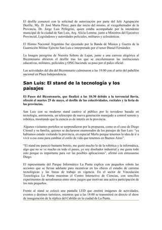 El desfile comenzó con la solicitud de autorización por parte del Jefe Agrupación
Desfile, My. D. José María Pérez, para dar inicio del mismo, al vicegobernador de la
Provincia, Dr. Jorge Luis Pellegrini, quien estaba acompañado por la intendente
municipal de la ciudad de San Luis, Arq. Alicia Lemme, junto a Ministros del Ejecutivo
Provincial, Legisladores y autoridades policiales, militares y eclesiásticas.

El Himno Nacional Argentino fue ejecutado por la Banda de Música y Guerra de la
Guarnición Militar Ejército San Luis e interpretado por el tenor Daniel Fernández.

La Imagen peregrina de Nuestra Señora de Lujan, junto a una carroza alegórica al
Bicentenario abrieron el desfile tras los que se encolumnaron las instituciones
educativas, militares, policiales y ONG haciendo su paso por el palco oficial.

Las actividades del día del Bicentenario culminaron a las 18:00 con el arrío del pabellón
nacional en Plaza Independencia.

San Luis: El stand de la tecnología y los
paisajes
El Paseo del Bicentenario, que finalizó a las 18:30 debido a la torrencial lluvia,
ofreció el martes 25 de mayo, el desfile de las colectividades, recitales y la feria de
las provincias.

San Luis con su moderno stand cautivo al público por lo novedoso basado en
tecnología, astronomía, un telescopio de nueva generación manejado a control remoto y
robótica, mostrando que la ciencia es de interés en la provincia.

Algunos visitantes porteños se sorprendieron por la propuesta, como es el caso de Diego
Citonel y su familia, quienes se declararon enamorados de los paisajes de San Luis: “ya
habíamos estado visitando la provincia, en especial Merlo porque tenemos la idea de ir a
vivir a esa zona para cambiar el estilo de vida que tenemos en Buenos Aires”.

“El stand me pareció bastante bonito, me gustó mucho lo de la robótica y la informática,
algo que no se ve mucho en todo el paseo, yo soy diseñador industrial y me gusta todo
esto porque es importante para ver las posibles aplicaciones”, afirmó con entusiasmo
Diego.

El representante del Parque Informático La Punta explica con pequeños robots las
acciones que se llevan adelante para incentivar en los chicos el estudio de carreras
tecnológicas y las líneas de trabajo en vigencia. En el sector de Vinculación
Tecnológica La Punta muestran el Centro Interactivo de Ciencias, con sencillos
experimentos de aerodinamia entre otros juegos que motivan una activa participación de
los más pequeños.

Frente al stand se colocó una pantalla LED que emitirá imágenes de actividades,
eventos y destinos turísticos, mientras que a las 18:00 se transmitirá en directo el show
de inauguración de la réplica del Cabildo en la ciudad de La Punta.
 