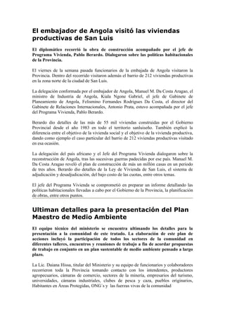 El embajador de Angola visitó las viviendas
productivas de San Luis
El diplomático recorrió la obra de construcción acompañado por el jefe de
Programa Vivienda, Pablo Berardo. Dialogaron sobre las políticas habitacionales
de la Provincia.

El viernes de la semana pasada funcionarios de la embajada de Angola visitaron la
Provincia. Dentro del recorrido visitaron además el barrio de 212 viviendas productivas
en la zona norte de la ciudad de San Luis.

La delegación conformada por el embajador de Angola, Manuel M. Da Costa Aragao, el
ministro de Industria de Angola, Kiala Ngone Gabriel, el jefe de Gabinete de
Planeamiento de Angola, Felismino Fernandes Rodrigues Da Costa, el director del
Gabinete de Relaciones Internacionales, Antonio Prata, estuvo acompañada por el jefe
del Programa Vivienda, Pablo Berardo.

Berardo dio detalles de las más de 55 mil viviendas construidas por el Gobierno
Provincial desde el año 1983 en todo el territorio sanluiseño. También explicó la
diferencia entre el objetivo de la vivienda social y el objetivo de la vivienda productiva,
dando como ejemplo el caso particular del barrio de 212 viviendas productivas visitado
en esa ocasión.

La delegación del país africano y el Jefe del Programa Vivienda dialogaron sobre la
reconstrucción de Angola, tras las sucesivas guerras padecidas por ese país. Manuel M.
Da Costa Aragao reveló el plan de construcción de más un millón casas en un periodo
de tres años. Berardo dio detalles de la Ley de Vivienda de San Luis, el sistema de
adjudicación y desadjudicación, del bajo costo de las cuotas, entre otros temas.

El jefe del Programa Vivienda se comprometió en preparar un informe detallando las
políticas habitacionales llevadas a cabo por el Gobierno de la Provincia, la planificación
de obras, entre otros puntos.


Ultiman detalles para la presentación del Plan
Maestro de Medio Ambiente
El equipo técnico del ministerio se encuentra ultimando los detalles para la
presentación a la comunidad de este tratado. La elaboración de este plan de
acciones incluyó la participación de todos los sectores de la comunidad en
diferentes talleres, encuentros y reuniones de trabajo a fin de acordar propuestas
de trabajo en conjunto en un plan sustentable de medio ambiente pensado a largo
plazo.

La Lic. Daiana Hissa, titular del Ministerio y su equipo de funcionarios y colaboradores
recorrieron toda la Provincia tomando contacto con los intendentes, productores
agropecuarios, cámaras de comercio, sectores de la minería, empresarios del turismo,
universidades, cámaras industriales, clubes de pesca y caza, pueblos originarios,
Habitantes en Áreas Protegidas, ONG´s y las fuerzas vivas de la comunidad
 