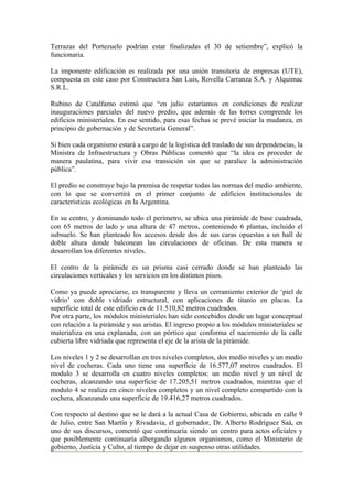 Terrazas del Portezuelo podrían estar finalizadas el 30 de setiembre”, explicó la
funcionaria.

La imponente edificación es realizada por una unión transitoria de empresas (UTE),
compuesta en este caso por Constructora San Luis, Rovella Carranza S.A. y Alquimac
S.R.L.

Rubino de Catalfamo estimó que “en julio estaríamos en condiciones de realizar
inauguraciones parciales del nuevo predio, que además de las torres comprende los
edificios ministeriales. En ese sentido, para esas fechas se prevé iniciar la mudanza, en
principio de gobernación y de Secretaría General”.

Si bien cada organismo estará a cargo de la logística del traslado de sus dependencias, la
Ministra de Infraestructura y Obras Públicas comentó que “la idea es proceder de
manera paulatina, para vivir esa transición sin que se paralice la administración
pública”.

El predio se construye bajo la premisa de respetar todas las normas del medio ambiente,
con lo que se convertirá en el primer conjunto de edificios institucionales de
características ecológicas en la Argentina.

En su centro, y dominando todo el perímetro, se ubica una pirámide de base cuadrada,
con 65 metros de lado y una altura de 47 metros, conteniendo 6 plantas, incluido el
subsuelo. Se han planteado los accesos desde dos de sus caras opuestas a un hall de
doble altura donde balconean las circulaciones de oficinas. De esta manera se
desarrollan los diferentes niveles.

El centro de la pirámide es un prisma casi cerrado donde se han planteado las
circulaciones verticales y los servicios en los distintos pisos.

Como ya puede apreciarse, es transparente y lleva un cerramiento exterior de ‘piel de
vidrio’ con doble vidriado estructural, con aplicaciones de titanio en placas. La
superficie total de este edificio es de 11.510,82 metros cuadrados.
Por otra parte, los módulos ministeriales han sido concebidos desde un lugar conceptual
con relación a la pirámide y sus aristas. El ingreso propio a los módulos ministeriales se
materializa en una explanada, con un pórtico que conforma el nacimiento de la calle
cubierta libre vidriada que representa el eje de la arista de la pirámide.

Los niveles 1 y 2 se desarrollan en tres niveles completos, dos medio niveles y un medio
nivel de cocheras. Cada uno tiene una superficie de 16.577,07 metros cuadrados. El
modulo 3 se desarrolla en cuatro niveles completos: un medio nivel y un nivel de
cocheras, alcanzando una superficie de 17.205,51 metros cuadrados, mientras que el
modulo 4 se realiza en cinco niveles completos y un nivel completo compartido con la
cochera, alcanzando una superficie de 19.416,27 metros cuadrados.

Con respecto al destino que se le dará a la actual Casa de Gobierno, ubicada en calle 9
de Julio, entre San Martín y Rivadavia, el gobernador, Dr. Alberto Rodríguez Saá, en
uno de sus discursos, comentó que continuaría siendo un centro para actos oficiales y
que posiblemente continuaría albergando algunos organismos, como el Ministerio de
gobierno, Justicia y Culto, al tiempo de dejar en suspenso otras utilidades.
 