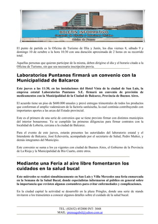 El punto de partida es la Oficina de Turismo de Illia y Junín, los días viernes 8, sábado 9 y
domingo 10 de octubre a la hora 10:30 con una duración aproximada de 2 horas en su recorrido
total.

Aquellas personas que quieran participar de la misma, deben dirigirse el día y el horario citado a la
Oficina de Turismo, sin que sea necesaria inscripción previa.

Laboratorios Puntanos firmará un convenio con la
Municipalidad de Balcarce
Este jueves a las 11:30, en las instalaciones del Hotel Vista de la ciudad de San Luis, la
empresa estatal Laboratorios Puntanos S.E. firmará un convenio de provisión de
medicamentos con la Municipalidad de la Ciudad de Balcarce, Provincia de Buenos Aires.

El acuerdo tiene un piso de $600.000 anuales y prevé entregas trimestrales de todos los productos
que conforman el amplio vademécum de la factoría sanluiseña, la cual continúa contribuyendo con
importantes aportes a las arcas del Estado provincial.

Este es el primero de una serie de convenios que se tiene previsto firmar con distintos municipios
del interior bonaerense. Ya se cumplido las primeras diligencias para firmar contratos con la
localidad de Lobería, cercana a la ciudad de Balcarce.

Para el evento de este jueves, estarán presentes las autoridades del laboratorio estatal y el
Intendente de Balcarce, José Echeverría, acompañado por el secretario de Salud, Pedro Muñoz, y
demás integrantes del Municipio.

Este convenio se suma a los ya vigentes con ciudad de Buenos Aires, el Gobierno de la Provincia
de La Rioja y la Municipalidad de Río Cuarto, entre otros.



Mediante una Feria al aire libre fomentaron los
cuidados en la salud bucal
Este miércoles se realizó simultáneamente en San Luis y Villa Mercedes una feria enmarcada
en la Semana de la Salud Bucal, donde especialistas informaron al público en general sobre
la importancia que revisten algunas costumbres para evitar enfermedades y complicaciones.

En la ciudad capital la actividad se desarrolló en la plaza Pringles, donde una serie de stands
invitaron a los transeúntes a conocer algunos detalles sobre el cuidado de la salud bucal.



                                 TEL: (02652) 452000 INT: 3048
                                MAIL: prensagubsl@yahoo.com.ar
 