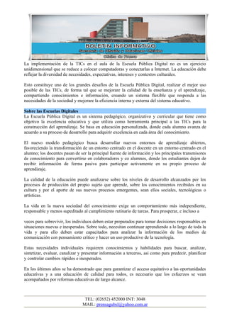 La implementación de la TICs en el aula de la Escuela Pública Digital no es un ejercicio
unidimensional que se reduce a colocar computadoras y conectarlas a Internet. La educación debe
reflejar la diversidad de necesidades, expectativas, intereses y contextos culturales.

Esto constituye uno de los grandes desafíos de la Escuela Pública Digital, realizar el mejor uso
posible de las TICs, de forma tal que se mejorare la calidad de la enseñanza y el aprendizaje,
compartiendo conocimientos e información, creando un sistema flexible que responda a las
necesidades de la sociedad y mejorare la eficiencia interna y externa del sistema educativo.

Sobre las Escuelas Digitales
La Escuela Pública Digital es un sistema pedagógico, organizativo y curricular que tiene como
objetivo la excelencia educativa y que utiliza como herramienta principal a las TICs para la
construcción del aprendizaje. Se basa en educación personalizada, donde cada alumno avanza de
acuerdo a su proceso de desarrollo para adquirir excelencia en cada área del conocimiento.

El nuevo modelo pedagógico busca desarrollar nuevos entornos de aprendizaje abiertos,
favoreciendo la transformación de un entorno centrado en el docente en un entorno centrado en el
alumno; los docentes pasan de ser la principal fuente de información y los principales transmisores
de conocimiento para convertirse en colaboradores y co alumnos, donde los estudiantes dejen de
recibir información de forma pasiva para participar activamente en su propio proceso de
aprendizaje.

La calidad de la educación puede analizarse sobre los niveles de desarrollo alcanzados por los
procesos de producción del propio sujeto que aprende, sobre los conocimientos recibidos en su
cultura y por el aporte de sus nuevos procesos emergentes, sean ellos sociales, tecnológicas o
artísticas.

La vida en la nueva sociedad del conocimiento exige un comportamiento más independiente,
responsable y menos supeditado al cumplimiento rutinario de tareas. Para prosperar, e incluso a

veces para sobrevivir, los individuos deben estar preparados para tomar decisiones responsables en
situaciones nuevas e inesperadas. Sobre todo, necesitan continuar aprendiendo a lo largo de toda la
vida y para ello deben estar capacitados para analizar la información de los medios de
comunicación con pensamiento crítico y hacer un uso productivo de la tecnología.

Estas necesidades individuales requieren conocimientos y habilidades para buscar, analizar,
sintetizar, evaluar, canalizar y presentar información a terceros, así como para predecir, planificar
y controlar cambios rápidos e inesperados.

En los últimos años se ha demostrado que para garantizar el acceso equitativo a las oportunidades
educativas y a una educación de calidad para todos, es necesario que los esfuerzos se vean
acompañados por reformas educativas de largo alcance.



                                 TEL: (02652) 452000 INT: 3048
                                MAIL: prensagubsl@yahoo.com.ar
 