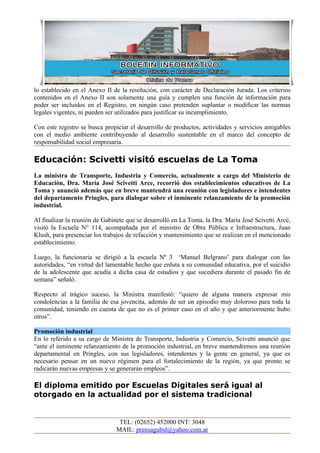 lo establecido en el Anexo II de la resolución, con carácter de Declaración Jurada. Los criterios
contenidos en el Anexo II son solamente una guía y cumplen una función de información para
poder ser incluidos en el Registro, en ningún caso pretenden suplantar o modificar las normas
legales vigentes, ni pueden ser utilizados para justificar su incumplimiento.

Con este registro se busca propiciar el desarrollo de productos, actividades y servicios amigables
con el medio ambiente contribuyendo al desarrollo sustentable en el marco del concepto de
responsabilidad social empresaria.

Educación: Scivetti visitó escuelas de La Toma
La ministra de Transporte, Industria y Comercio, actualmente a cargo del Ministerio de
Educación, Dra. María José Scivetti Arce, recorrió dos establecimientos educativos de La
Toma y anunció además que en breve mantendrá una reunión con legisladores e intendentes
del departamento Pringles, para dialogar sobre el inminente relanzamiento de la promoción
industrial.

Al finalizar la reunión de Gabinete que se desarrolló en La Toma, la Dra. María José Scivetti Arce,
visitó la Escuela N° 114, acompañada por el ministro de Obra Pública e Infraestructura, Juan
Klush, para presenciar los trabajos de refacción y mantenimiento que se realizan en el mencionado
establecimiento.

Luego, la funcionaria se dirigió a la escuela Nº 3 ‘Manuel Belgrano’ para dialogar con las
autoridades, “en virtud del lamentable hecho que enluta a su comunidad educativa, por el suicidio
de la adolescente que acudía a dicha casa de estudios y que sucediera durante el pasado fin de
semana” señaló.

Respecto al trágico suceso, la Ministra manifestó: “quiero de alguna manera expresar mis
condolencias a la familia de esa jovencita, además de ser un episodio muy doloroso para toda la
comunidad, teniendo en cuenta de que no es el primer caso en el año y que anteriormente hubo
otros”.

Promoción industrial
En lo referido a su cargo de Ministra de Transporte, Industria y Comercio, Scivetti anunció que
“ante el inminente relanzamiento de la promoción industrial, en breve mantendremos una reunión
departamental en Pringles, con sus legisladores, intendentes y la gente en general, ya que es
necesario pensar en un nuevo régimen para el fortalecimiento de la región, ya que pronto se
radicarán nuevas empresas y se generarán empleos”.

El diploma emitido por Escuelas Digitales será igual al
otorgado en la actualidad por el sistema tradicional


                                TEL: (02652) 452000 INT: 3048
                               MAIL: prensagubsl@yahoo.com.ar
 