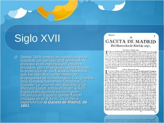 Siglo XVII Desde 1609 empiezan a publicarse las Gacetas con periodicidad semanal. Al principio eran impresas por editores privados, pero enseguida quedaron bajo la protección de los Estados Absolutos que las utilizaron como medio de propaganda de la monarquía. Las gacetas más famosas fueron las francesas:  La Gazette, Le Journal des Savants, y Le Mercure Galan, todas ellas del S.XVII. Estas publicaciones tuvieron gran influencia en España, donde fueron imitadas en el S.XVIII. La primera española fue  la Gaceta de Madrid, de 1661. 