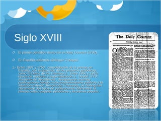 Siglo XVIII El primer periódico diario fue el Daily Courant (1702).  En España podemos distinguir 3 etapas:   1.- Entre 1837 y 1750 : consolidación de la prensa en España, con la aparición de los primeros periódicos, como El Diario de los Literatos. 2.- Entre 1950 y 1970: época de madurez y especialización. 3.- Desde 1770: momento de decadencia , desaparecen muchas publicaciones debido a los acontecimientos políticos y la situación exterior (Revolución Francesa) . Se distinguían claramente dos tipos de publicaciones diferentes: la prensa culta o papeles periódicos y la prensa popular. 