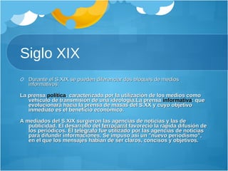 Siglo XIX Durante el S.XIX se pueden diferenciar dos bloques de medios informativos:   La prensa  política : caracterizada por la utilización de los medios como vehículo de transmisión de una ideología. La prensa  informativa : que evolucionará hacia la prensa de masas del S.XX y cuyo objetivo inmediato es el beneficio económico.   A mediados del S.XIX surgieron las agencias de noticias y las de publicidad. El desarrollo del  ferrocarril  favoreció la rápida difusión de los periódicos. El  telégrafo  fue utilizado por las agencias de noticias para difundir informaciones. Se impuso así un "nuevo periodismo", en el que los mensajes habían de ser claros, concisos y objetivos. 