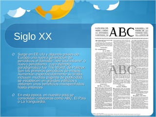 Siglo XX Surge en EE.UU y algunos países de Europa una nueva generación de periódicos el llamado “new journalisme” o nuevo periodismo, cuyo ejemplo paradigmático fue The World, de Pulitzer. Son los primeros periódicos de masas. Aumentan espectacularmente su tirada, incluyen muchas páginas de publicidad, se establecen en grandes edificios y obtienen unos beneficios insospechados hasta entonces. En esta época, en nuestro país se consolidan cabeceras como ABC, El País o La Vanguardia.  