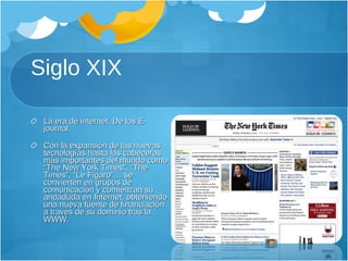 Siglo XIX La era de internet. De los E-journal. Con la expansión de las nuevas tecnologías hasta las cabeceras más importantes del mundo como “The New York Times”, “The Times”, “Le Figaro”… se convierten en grupos de comunicación y comienzan su andaduda en Internet, obteniendo una nueva fuente de financiación a través de su dominio tras la WWW. 