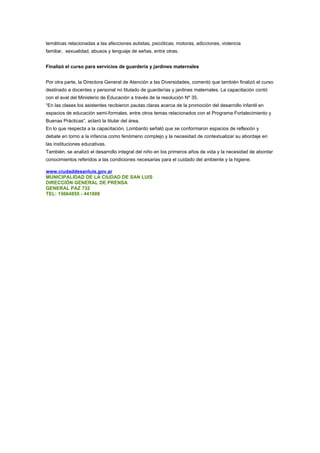 temáticas relacionadas a las afecciones autistas, psicóticas, motoras, adicciones, violencia
familiar, sexualidad, abusos y lenguaje de señas, entre otras.


Finalizó el curso para servicios de guardería y jardines maternales


Por otra parte, la Directora General de Atención a las Diversidades, comentó que también finalizó el curso
destinado a docentes y personal no titulado de guarderías y jardines maternales. La capacitación contó
con el aval del Ministerio de Educación a través de la resolución Nº 35.
“En las clases los asistentes recibieron pautas claras acerca de la promoción del desarrollo infantil en
espacios de educación semi-formales, entre otros temas relacionados con el Programa Fortalecimiento y
Buenas Prácticas”, aclaró la titular del área.
En lo que respecta a la capacitación, Lombardo señaló que se conformaron espacios de reflexión y
debate en torno a la infancia como fenómeno complejo y la necesidad de contextualizar su abordaje en
las instituciones educativas.
También, se analizó el desarrollo integral del niño en los primeros años de vida y la necesidad de abordar
conocimientos referidos a las condiciones necesarias para el cuidado del ambiente y la higiene.

www.ciudaddesanluis.gov.ar
MUNICIPALIDAD DE LA CIUDAD DE SAN LUIS
DIRECCIÓN GENERAL DE PRENSA
GENERAL PAZ 732
TEL: 15664855 - 441888
 