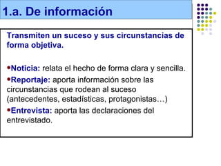 1.a. De información
Transmiten un suceso y sus circunstancias de
forma objetiva.

Noticia: relata el hecho de forma clara y sencilla.
Reportaje: aporta información sobre las
circunstancias que rodean al suceso
(antecedentes, estadísticas, protagonistas…)
Entrevista: aporta las declaraciones del
entrevistado.
 