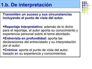 1.b. De interpretación
Transmiten un suceso y sus circunstancias
incluyendo el punto de vista del autor.

Reportaje    interpretativo: además de lo dicho
para el reportaje, el autor aporta su conocimiento y
experiencia personal sobre el tema abordado.
Entrevista en profundidad: aporta las
declaraciones del entrevistado y su interpretación
por el autor.
Crónica: aporta el punto de vista del autor,
basado en su experiencia y conocimientos.
 