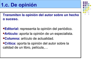 1.c. De opinión
Transmiten la opinión del autor sobre un hecho
o suceso.

Editorial: representa la opinión del periódico.
Artículo: aporta la opinión de un especialista.

Columna: artículo de actualidad.

Crítica: aporta la opinión del autor sobre la
calidad de un libro, película,…
 