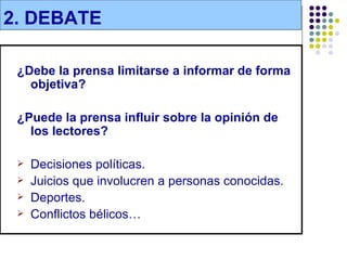 2. DEBATE

 ¿Debe la prensa limitarse a informar de forma
   objetiva?

 ¿Puede la prensa influir sobre la opinión de
   los lectores?

    Decisiones políticas.
    Juicios que involucren a personas conocidas.
    Deportes.
    Conflictos bélicos…
 