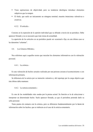 § Tiene aspiraciones de objetividad, pero su tendencia ideológica introduce elementos 
Las variedades temáticas del textos.- 20 
subjetivos que la rompen. 
§ El título, que suele ser únicamente un sintagma nominal, muestra intenciones valorativas o 
creativas. 
4.3.2. El artículo.- 
Consiste en la expresión de la opinión individual que se difunde a través de un periódico. Debe 
aparecer firmado y no es necesario que trate temas de actualidad. 
La aparición de los artículos en un periódico puede ser ocasional o fija; en este último caso se 
les denomina “columna”. 
4.4. Los Géneros Híbridos.- 
Nos referimos aquí a aquellos textos que mezclan los elementos informativos con la valoración 
personal. 
4.4.1. La crónica.- 
Es una valoración de hechos actuales realizada por una persona cercana al acontecimiento o con 
información primaria. 
Se diferencia de la noticia por su intención valorativa y del reportaje por la carga objetiva que 
éste último debe mantener. 
4.4.2. La noticia-comentario.- 
Es una de las modalidades más usadas por la prensa actual. Su función es la de seleccionar e 
interpretar un determinado hecho. Suele aparecer firmada, ya que el periodista pretende darle su 
sello personal. 
Tiene puntos de contacto con la crónica, pero se diferencia fundamentalmente por la fuente de 
información sobre los hechos, que es indirecta en el caso de la noticia-comentario. 
 