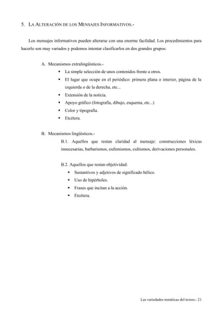 Las variedades temáticas del textos.- 21 
5. LA ALTERACIÓN DE LOS MENSAJES INFORMATIVOS.- 
Los mensajes informativos pueden alterarse con una enorme facilidad. Los procedimientos para 
hacerlo son muy variados y podemos intentar clasificarlos en dos grandes grupos: 
A. Mecanismos extralingüísticos.- 
§ La simple selección de unos contenidos frente a otros. 
§ El lugar que ocupe en el periódico: primera plana o interior, página de la 
izquierda o de la derecha, etc... 
§ Extensión de la noticia. 
§ Apoyo gráfico (fotografía, dibujo, esquema, etc...) 
§ Color y tipografía. 
§ Etcétera. 
B. Mecanismos lingüísticos.- 
B.1. Aquellos que restan claridad al mensaje: construcciones léxicas 
innecesarias, barbarismos, eufemismos, cultismos, derivaciones personales. 
B.2. Aquellos que restan objetividad: 
§ Sustantivos y adjetivos de significado bélico. 
§ Uso de hipérboles. 
§ Frases que incitan a la acción. 
§ Etcétera. 
