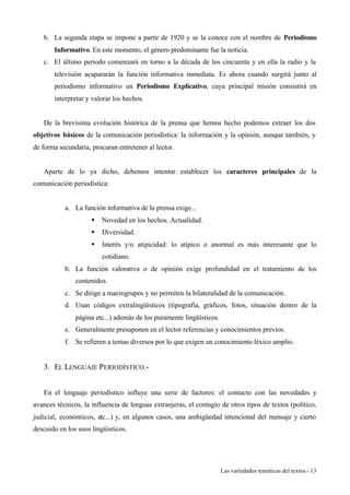 b. La segunda etapa se impone a partir de 1920 y se la conoce con el nombre de Periodismo 
Informativo. En este momento, el género predominante fue la noticia. 
c. El último periodo comenzará en torno a la década de los cincuenta y en ella la radio y la 
televisión acapararán la función informativa inmediata. Es ahora cuando surgirá junto al 
periodismo informativo un Periodismo Explicativo, cuya principal misión consistirá en 
interpretar y valorar los hechos. 
De la brevísima evolución histórica de la prensa que hemos hecho podemos extraer los dos 
objetivos básicos de la comunicación periodística: la información y la opinión, aunque también, y 
de forma secundaria, procuran entretener al lector. 
Aparte de lo ya dicho, debemos intentar establecer los caracteres principales de la 
Las variedades temáticas del textos.- 13 
comunicación periodística: 
a. La función informativa de la prensa exige... 
§ Novedad en los hechos. Actualidad. 
§ Diversidad. 
§ Interés y/o atipicidad: lo atípico o anormal es más interesante que lo 
cotidiano. 
b. La función valorativa o de opinión exige profundidad en el tratamiento de los 
contenidos. 
c. Se dirige a macrogrupos y no permiten la bilateralidad de la comunicación. 
d. Usan códigos extralingüísticos (tipografía, gráficos, fotos, situación dentro de la 
página etc...) además de los puramente lingüísticos. 
e. Generalmente presuponen en el lector referencias y conocimientos previos. 
f. Se refieren a temas diversos por lo que exigen un conocimiento léxico amplio. 
3. EL LENGUAJE PERIODÍSTICO.- 
En el lenguaje periodístico influye una serie de factores: el contacto con las novedades y 
avances técnicos, la influencia de lenguas extranjeras, el contagio de otros tipos de textos (político, 
judicial, económicos, etc...) y, en algunos casos, una ambigüedad intencional del mensaje y cierto 
descuido en los usos lingüísticos. 
 
