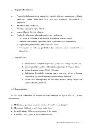 Las variedades temáticas del textos.- 14 
3.1. Rasgos morfosintácticos.- 
a. Propensión al alargamiento de las oraciones mediante diferentes mecanismos: perífrasis, 
aposiciones, incisos, frases explicativas, locuciones adverbiales, preposicionales y 
conjuntivas. 
b. Abundancia de la voz pasiva. 
c. Tendencia a colocar el sujeto al final. 
d. Mezcla del estilo directo e indirecto. 
e. Empleo de barbarismos, sobre todo, anglicismos y galicismos: 
§ A + infinitivo en función de adyacente de un sustantivo: tareas a cumplir. 
§ Perífrasis estar + siendo + participio: están siendo analizadas las propuestas. 
§ Supresión de preposiciones: Administración Clinton. 
§ Condicional con valor de posibilidad: Los sindicatos habrían manifestado su 
disposición. 
3.2. Rasgos léxicos.- 
a. Extranjerismos, sobre todo anglicismos: reality show, airbag, top model, etc... 
b. Calcos semánticos: créditos (del inglés credit) en lugar de rótulos o firmas. 
c. Uso de siglas y acrónimos: OTAN, UEO, sida. 
d. Eufemismos: hostilidades en vez de guerra, incursiones aéreas en lugar de 
bombardeos, efectos colaterales por matanzas indiscriminadas. 
e. Formación de nuevas palabras por derivación (balseros, faxear), composición 
(videoconferencia, telebasura). 
3.3. Rasgos retóricos.- 
En los textos periodísticos es frecuente encontrar todo tipo de figuras retóricas. Las más 
corrientes son: 
a. Metáforas: La guerra de los cargos públicos, la cumbre sobre el empleo. 
b. Metonimias: California prohíbe fumar en los bares. 
c. Personificaciones: El buen comportamiento de los precios. 
d. Hipérboles: Toda España se volcó con la Selección. 
 