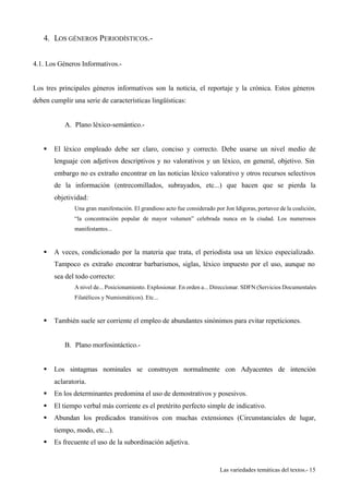 Las variedades temáticas del textos.- 15 
4. LOS GÉNEROS PERIODÍSTICOS.- 
4.1. Los Géneros Informativos.- 
Los tres principales géneros informativos son la noticia, el reportaje y la crónica. Estos géneros 
deben cumplir una serie de características lingüísticas: 
A. Plano léxico-semántico.- 
§ El léxico empleado debe ser claro, conciso y correcto. Debe usarse un nivel medio de 
lenguaje con adjetivos descriptivos y no valorativos y un léxico, en general, objetivo. Sin 
embargo no es extraño encontrar en las noticias léxico valorativo y otros recursos selectivos 
de la información (entrecomillados, subrayados, etc...) que hacen que se pierda la 
objetividad: 
Una gran manifestación. El grandioso acto fue considerado por Jon Idígoras, portavoz de la coalición, 
“la concentración popular de mayor volumen” celebrada nunca en la ciudad. Los numerosos 
manifestantes... 
§ A veces, condicionado por la materia que trata, el periodista usa un léxico especializado. 
Tampoco es extraño encontrar barbarismos, siglas, léxico impuesto por el uso, aunque no 
sea del todo correcto: 
A nivel de... Posicionamiento. Explosionar. En orden a... Direccionar. SDFN (Servicios Documentales 
Filatélicos y Numismáticos). Etc... 
§ También suele ser corriente el empleo de abundantes sinónimos para evitar repeticiones. 
B. Plano morfosintáctico.- 
§ Los sintagmas nominales se construyen normalmente con Adyacentes de intención 
aclaratoria. 
§ En los determinantes predomina el uso de demostrativos y posesivos. 
§ El tiempo verbal más corriente es el pretérito perfecto simple de indicativo. 
§ Abundan los predicados transitivos con muchas extensiones (Circunstanciales de lugar, 
tiempo, modo, etc...). 
§ Es frecuente el uso de la subordinación adjetiva. 
 
