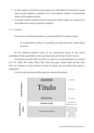 § Se suele emplear el estilo directo (para respetar así la objetividad de la información), aunque 
existe una gran tendencia a combinarlo con el estilo indirecto mediante el entrecomillado 
selectivo de las palabras textuales. 
§ Es bastante corriente encontrar errores de construcción. Dada la rapidez de la redacción y la 
Las variedades temáticas del textos.- 16 
usual traducción de noticias de agencias extranjeras. 
4.1.1. La noticia.- 
Es la base de la información periodística y podemos definirla de la siguiente manera: 
Un acontecimiento novedoso, de actualidad, que tenga interés para un gran número 
de lectores. 
De esta definición podemos extraer las tres características básicas de toda noticia: 
actualidad, novedad y genericidad, es decir, que tenga interés para la mayoría de los lectores. 
Los elementos que debe reunir una noticia se conocen en el argot periodístico con el nombre 
de “6 W” (What, Who, When, Where, Why, How): qué, quién, cuándo, dónde, por qué, cómo. 
Estos seis elementos no serán necesarios en todas las noticias, sino que pueden faltar algunos o 
amalgamarse. 
La noticia suele presentarse también según una estructura determinada: 
Antetítulo Puede faltar 
Título Indispensable 
Zona de Titulares 
Subtítulo Puede faltar 
Entrada (Lead) Debe incluir un 
adelanto de las “6 W” 
Desarrollo de la 
Noticia 
Cuerpo de la Noticia 
Debe presentar una 
estructura de pirámide 
invertida, en la que la 
información 
fundamental debe 
aparecer antes. 
 