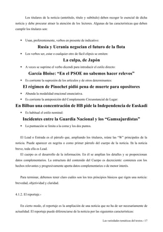 Los titulares de la noticia (antetítulo, título y subtítulo) deben recoger lo esencial de dicha 
noticia y debe procurar atraer la atención de los lectores. Algunas de las características que deben 
cumplir los titulares son: 
Las variedades temáticas del textos.- 17 
§ Usan, preferentemente, verbos en presente de indicativo: 
Rusia y Ucrania negocian el futuro de la flota 
§ Los verbos ser, estar o cualquier otro de fácil elipsis se omiten: 
La culpa, de Japón 
§ A veces se suprime el verbo dicendi para introducir el estilo directo: 
García Bloise: “En el PSOE no sabemos hacer relevos” 
§ Es corriente la supresión de los artículos y de otros determinantes: 
El régimen de Pinochet pidió pena de muerte para opositores 
§ Abunda la modalidad oracional enunciativa. 
§ Es corriente la anteposición del Complemento Circunstancial de Lugar: 
En Bilbao una concentración de HB pide la Independencia de Euskadi 
§ Es habitual el estilo nominal: 
Incidentes entre la Guardia Nacional y los “Gamsajurdistas” 
§ La puntuación se limita a la coma y los dos puntos. 
El Lead o Entrada es el párrafo que, ampliando los titulares, reúne las “W” principales de la 
noticia. Puede aparecer en negrita o como primer párrafo del cuerpo de la noticia. En la noticia 
breve, toda ella es Lead. 
El cuerpo es el desarrollo de la información. En él se amplían los detalles y se proporcionan 
datos complementarios. La estructura del contenido del Cuerpo es decreciente: comienza con los 
hechos relevantes y progresivamente aporta datos complementarios o de menor interés. 
Para terminar, debemos tener claro cuáles son los tres principios básicos que rigen una noticia: 
brevedad, objetividad y claridad. 
4.1.2. El reportaje.- 
En cierto modo, el reportaje es la ampliación de una noticia que no ha de ser necesariamente de 
actualidad. El reportaje puede diferenciarse de la noticia por las siguientes características: 
 