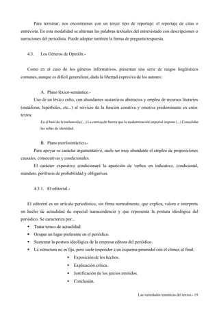Para terminar, nos encontramos con un tercer tipo de reportaje: el reportaje de citas o 
entrevista. En esta modalidad se alternan las palabras textuales del entrevistado con descripciones o 
narraciones del periodista. Puede adoptar también la forma de pregunta/respuesta. 
Las variedades temáticas del textos.- 19 
4.3. Los Géneros de Opinión.- 
Como en el caso de los géneros informativos, presentan una serie de rasgos lingüísticos 
comunes, aunque es difícil generalizar, dada la libertad expresiva de los autores: 
A. Plano léxico-semántico.- 
Uso de un léxico culto, con abundantes sustantivos abstractos y empleo de recursos literarios 
(metáforas, hipérboles, etc...) al servicio de la función conativa y emotiva predominante en estos 
textos: 
En el baúl de la melancolía (...) La camisa de fuerza que la modernización imperial impone (...) Consolidar 
las señas de identidad. 
B. Plano morfosintáctico.- 
Para apoyar su carácter argumentativo, suele ser muy abundante el empleo de proposiciones 
causales, consecutivas y condicionales. 
El carácter expositivo condicionará la aparición de verbos en indicativo, condicional, 
mandato, perífrasis de probabilidad y obligativas. 
4.3.1. El editorial.- 
El editorial es un artículo periodístico, sin firma normalmente, que explica, valora e interpreta 
un hecho de actualidad de especial transcendencia y que representa la postura ideológica del 
periódico. Se caracteriza por... 
§ Tratar temas de actualidad. 
§ Ocupar un lugar preferente en el periódico. 
§ Sustentar la postura ideológica de la empresa editora del periódico. 
§ La estructura no es fija, pero suele responder a un esquema piramidal con el clímax al final: 
·  Exposición de los hechos. 
·  Explicación crítica. 
·  Justificación de los juicios emitidos. 
·  Conclusión. 
 