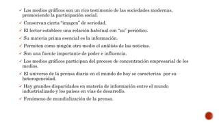  Los medios gráficos son un rico testimonio de las sociedades modernas,
promoviendo la participación social.
 Conservan cierta “imagen” de seriedad.
 El lector establece una relación habitual con “su” periódico.
 Su materia prima esencial es la información.
 Permiten como ningún otro medio el análisis de las noticias.
 Son una fuente importante de poder e influencia.
 Los medios gráficos participan del proceso de concentración empresarial de los
medios.
 El universo de la prensa diaria en el mundo de hoy se caracteriza por su
heterogeneidad.
 Hay grandes disparidades en materia de información entre el mundo
industrializado y los países en vías de desarrollo.
 Fenómeno de mundialización de la prensa.
 