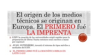 PRIMERO
LA IMPRENTA
 S.XIV la creación de las universidades exigió rapidez para la
preparación de libros.( hasta entonces eran escritos a mano
por copistas).
 JUAN GUTENBERG, inventó el sistema de tipos móviles a
mediados del S.XV.
 EL PRIMER LIBRO FUÉ LA MAGNÍFICA BIBLIA EN
LATÍN.(1455)
 