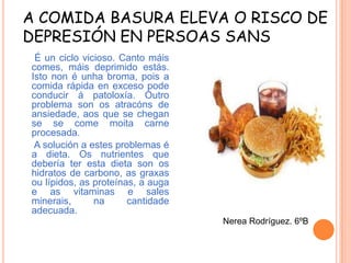 A COMIDA BASURA ELEVA O RISCO DE
DEPRESIÓN EN PERSOAS SANS
É un ciclo vicioso. Canto máis
comes, máis deprimido estás.
Isto non é unha broma, pois a
comida rápida en exceso pode
conducir á patoloxía. Outro
problema son os atracóns de
ansiedade, aos que se chegan
se se come moita carne
procesada.
A solución a estes problemas é
a dieta. Os nutrientes que
debería ter esta dieta son os
hidratos de carbono, as graxas
ou lípidos, as proteínas, a auga
e as vitaminas e sales
minerais,
na
cantidade
adecuada.
Nerea Rodríguez. 6ºB

 