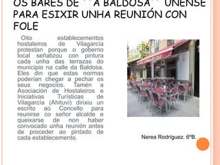 OS BARES DE ``A BALDOSA´´ ÚNENSE
PARA ESIXIR UNHA REUNIÓN CON
FOLE
Oito
establecementos
hostaleiros
de
Vilagarcía
protestan porque o goberno
local señalizou con pintura
cada unha das terrazas do
municipio na calle da Baldosa.
Eles din que estas normas
poderían chegar a pechar os
seus negocios. Tamén a
Asociación de Hostaleiros e
Iniciativas
Turísticas
de
Vilagarcía (Ahituvi) dirixiu un
escrito ao Concello para
reunirse co señor alcalde e
queixarse de non haber
convocado unha reunión antes
de proceder ao pintado de
cada establecemento.

Nerea Rodríguez. 6ºB.

 