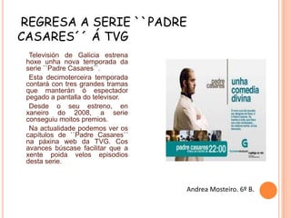 REGRESA A SERIE ``PADRE
CASARES´´ Á TVG
Televisión de Galicia estrena
hoxe unha nova temporada da
serie ``Padre Casares´´.
Esta decimoterceira temporada
contará con tres grandes tramas
que manterán ó espectador
pegado a pantalla do televisor.
Desde o seu estreno, en
xaneiro do 2008, a serie
conseguiu moitos premios.
Na actualidade podemos ver os
capítulos de ``Padre Casares´´
na páxina web da TVG. Cos
avances búscase facilitar que a
xente poida velos episodios
desta serie.

Andrea Mosteiro. 6º B.

 