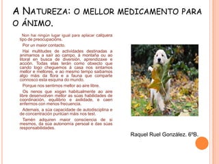 A NATUREZA:
O ÁNIMO.

O MELLOR MEDICAMENTO PARA

Non hai ningún lugar igual para aplacar calquera
tipo de preocupacións.
Por un maior contacto.
Hai multitudes de actividades destinadas a
animarnos a saír ao campo, á montaña ou ao
litoral en busca de diversión, aprendizaxe e
acción. Todas elas terán como obxecto que
cando logo cheguemos á casa nos sintamos
mellor e mellores, e ao mesmo tempo saibamos
algo máis da flora e a fauna que comparte
connosco esta esquina do mundo.
Porque nos sentimos mellor ao aire libre.
Os nenos que xogan habitualmente ao aire
libre desenvolven mellor as súas habilidades de
coordinación, equilibrio e axilidade, e caen
enfermos con menos frecuencia.
Ademais, a súa capacidade de autodisciplina e
de concentración puntúan máis nos test.
Tamén adquiren maior consciencia de si
mesmos, da súa autonomía persoal e das súas
responsabilidades.

Raquel Ruel González. 6ºB.

 